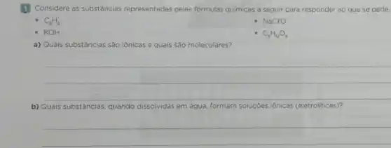 1 Considere as substâncias representadas pelas fórmulas quimicas a seguir para responder ao que se pede.
C_(6)H_(6)
- NaClO
- KOH
C_(6)H_(12)O_(6)
a) Quais substâncias são iônicas e quais são moleculares?
__
b) Quais substâncias quando dissolvidas em água, formam soluções iónicas (eletroliticas)?
__