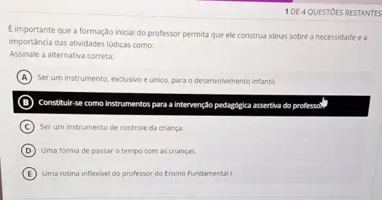 1 DE 4 QUESTIOES RESTANTES
É importante que a formação inicial do professor permita que ele construa ideias sobre a necessidade e a
importância das atividades lúdicas como:
Assinale a alternativa correta:
A Ser um instrumento exclusivo e único, para o desenvolvimento infantil.
(B) ) Constituir-se como instrumentos para a intervenção pedagógica assertiva do pro B	professo).
C Ser um instrumento de controle da criança.
D Uma forma de passar o tempo com as crianças.
E Uma rotina inflexivel do professor do Ensino Fundamental I.