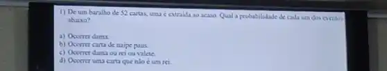 1) De um baralho de 52 cartas, uma c extraida ao acaso Qual a probabilidade de cada um dos eventos
abaixo?
a) Ocorrer dama
b) Ocorrer carta de naipe paus.
c) Ocorrer dama ou rei ou valete.
d) Ocorrer uma carta que nlo é um rei.