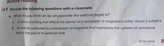 )1 Discuss the following questions with a classmate.
a What do you think an op-ed (opposite the editorial page) is?
1 Apiece of writing that reflects the opinion of a newspaper or magazine's editor about a subject.
II An article published in a newspaper or magazine that expresses the opinion of someone
that is not part of its editorial staff.
thirty-nine