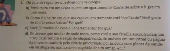 1. Discuta as seguintes questões com os colegas.
a) Você mora em uma casa ou em um apartamento?Comente sobre o lugar em
que mora.
b) Comoéo bairro em que sua casa ou apartamento está localizado?Você gosta
de morar nesse bairro? Por quê?
c) Você já mudou de casa ou apartamento? Por quê?
d) Se tivesse que mudar de onde mora, como você e sua familia encontrariam um
novo local: leriam a seção de aluguel/venda de imóveis em um jornal ou página
da internet, sairiam pela cidade procurando por imóveis com placas de vende-
-se ou aluga-se aceitariam a sugestão de um amigo, etc.?