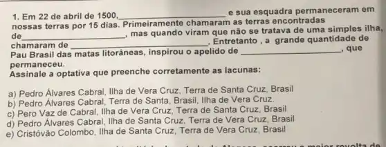 1. Em 22 de abril de 1500 __
e sua esquadra permanecer am em
nossas terras por 15 dias. Primeiramente chamaram as terras encontradas
de __
, mas quando viram que não se tratava de uma simples ilha,
chamaram de __
. Entretanto,a grande quantidade de
Pau Brasil das matas litorâneas, inspirou o apelido de __ , que
permaneceu.
Assinale a optativa que preenche corretamente as lacunas:
a) Pedro Alvares Cabral Ilha de Vera Cruz Terra de Santa Cruz Brasil
b) Pedro Alvares Cabral , Terra de Santa, Brasil , Ilha de Vera Cruz.
c) Pero Vaz de Cabral, Ilha de Vera Cruz, Terra de Santa Cruz, Brasil
d) Pedro Álvares Cabral . Ilha de Santa Cruz Terra de Vera Cruz Brasil
e) Cristóvão Colombo, Ilha de Santa Cruz, Terra de Vera Cruz, Brasil