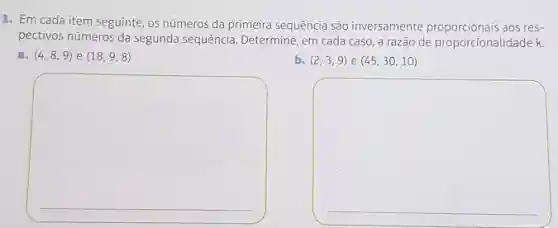 1. Em cada item seguinte, os números da primeira sequência são inversamente proporcionais aos res-
pectivos números da segunda sequência. Determine, em cada caso, a razão de proporcionalidade k.
a. (4,8,9) e (18,9,8)
b. (2,3,9) e (45,30,10)
square 
square