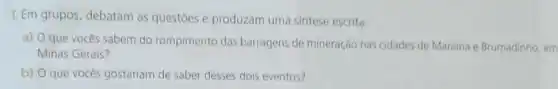 1. Em grupos, debatam as questoes e produzam uma sintese escrita:
a) O que vocês sabem do rompimento das barragens de mineração nas cidades de Mariana e Brumadinho, em
Minas Gerais?
b) O que vocês gostariam de saber desses dois eventos?