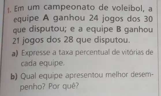 1. Em um campeonato de voleibol, a
equipe A ganhou 24 jogos dos 30
que disputou; e a equipe B ganhou
21 jogos dos 28 que disputou.
a) Expresse a taxa percentual de vitórias de
cada equipe.
b) Qual equipe apresentou melhor desem-
penho? Por quê?