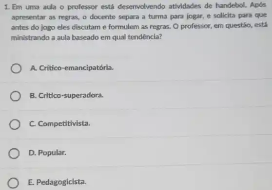 1. Em uma aula - professor está desenvolvend atividades de handebol. Após
apresentar as regras o docente separa a turma para jogar, e solicita para que
antes do jogo eles discutam e formulem as regras.O professor, em questão, está
ministrando a aula baseado em qual tendência?
A Critico-emancipatória.
B Critico-superadora.
C. Competitivista.
D. Popular.
E. Pedagogicista.