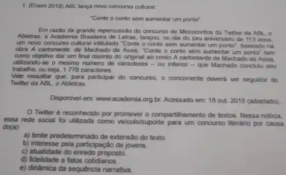 1. (Enem 2018)ABL lança novo concurso cultural:
"Conte o conto sem aumentar um ponto"
Em razão da grande repercussão do concurso de Microcontos do Twitter da ABL . o
Abletras, a Academia Brasileira de Letras, lancou no dia do seu aniversário de 113 anos.
um novo concurso cultural intitulado "Conte o conto sem aumentar um ponto", baseado na
obra A cartomante, de Machado de Assis. "Conte o conto sem aumentar um ponto" tem
como dar um final distinto do ao conto A cartomante de Machado de Assis.
utilizando-se o mesmo numero de caracteres -ou inferior -que Machado concluiu seu
trabalho, ou seja, 1778 caracteres.
Vale ressaltar que, para participar do concurso, 0 concorrente deverá ser seguidor do
Twitter da ABL o Abletras.
Disponivel em www.academia .org.br Acessado em:18 out. 2015 (adaptado)
Twitter é reconhecido por promover o compartilhamento de textos . Nessa noticia.
essa rede social foi utilizada como veiculo/suporte para um concurso literário por causa
do(a)
a) limite predeterminado de extensão do texto.
b) interesse pela participação de jovens.
c) atualidade do enredo proposto
d) fidelidade a fatos cotidianos.
e) dinâmica da sequência narrativa.