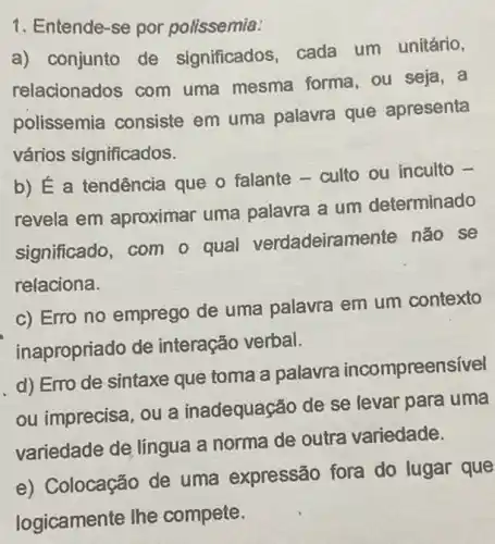 1. Entende-se por polissemia:
a) conjunto de significados, cada um unitário,
relacionados com uma mesma forma , ou seja, a
polissemia consiste em uma palavra que apresenta
vários significados.
b) É a tendência que o falante -culto ou inculto -
revela em aproximar uma palavra a um determinado
significado, com o qual verdadeiramente não se
relaciona.
c) Erro no emprego de uma palavra em um contexto
inapropriado de interação verbal.
d) Erro de sintaxe que toma a palavra incompreensível
ou imprecisa, ou a inadequação de se levar para uma
variedade de língua a norma de outra variedade.
e) Colocação de uma expressão fora do lugar que