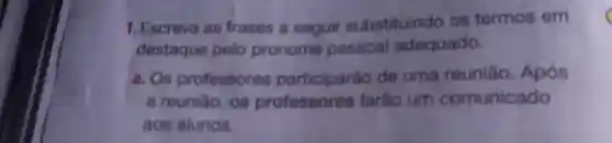 1. Escreva as frases a seguir substituindo os termos em
destaque pelo pronome pessoal adequado.
a. Os professores participarǎo de uma reuniǎo Após
a reuniǎo, os professores farão um comunicado
aos alunos.