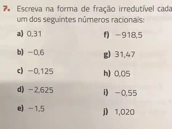 1. Escreva na forma de fração irredutivel cada
um dos seguintes números racionais:
a) 0,31
f) -918,5
b) -0,6
g) 31,47
c) -0,125
h) 0,05
d) -2,625
i) -0,55
e) -1,5
j) 1,02 o