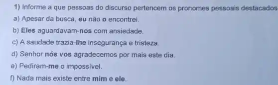 1) Informe a que pessoas do discurso pertencem os pronomes pessoais destacados
a) Apesar da busca, eu não o encontrei.
b) Eles aguardavam-nos com ansiedade.
c) A saudade trazia-lhe insegurança e tristeza.
d) Senhor nós vos agradecemos por mais este dia.
e) Pediram-me o impossivel.
f) Nada mais existe entre mim e ele.