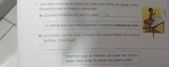 1. Jairo está cobrindo o tampo da mesa com folhas de papel sulfite.
De acordo com a imagem,responda.
a) Quantas folhas ele vai usar no total?
__
A medida que Jairo está obtendo é chamada medida de área.
b) Jairo está usando uma unidade nǎo padronizada de medida
de área. Qualé ela?
__
Dizemos que a medida de área do tampo
dessa mesa é de 16 folhas de papel sulfite.