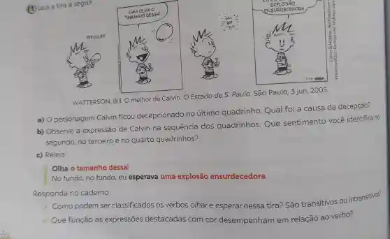 (1) Leia a tira a seguir.
x
WATTERSON, Bill. O melhor de Calvin. O Estado de S. Paulo São Paulo, 3 jun . 2005.
a) O personagem Calvin ficou decepcionado no último quadrinho Qual foi a causa da decepção?
b) Observe a expressão de Calvin na sequência dos quadrinhos . Que sentimento você identifica no
segundo, no terceiro e no quarto quadrinhos?
c) Releia:
Olha o tamanho dessa!
No fundo, no fundo,eu esperava uma explosão ensurdecedora.
Responda no caderno:
Como podem ser classificados os verbos olhare esperar nessa tira? São transitivos ou intransitivos?
Que função as expressões destacadas com cor desempenhan em relação ao verbo?