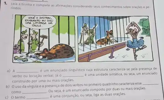 1. Leia a tirinha e complete as afirmaçōes considerando seus conhecimentos sobre oraçōes e pe-
riodos.
a) A __ é um enunciado linguístico cuja estrutura caracteriza-se pela presença de
verbo ou locução verbal. Já 0 __ é uma unidade sintática ou seja, um enunciado
construído por uma ou mais orações.
b) Ouso da virgula e a presença de dois verbos no primeiro quadrinho caracteriza esse
como __
Ou seja, é um enunciado composto por duas ou mais oraçoes.
c) 0 termo __
é uma conjunção, ou seja, liga as duas oraçōes.
__