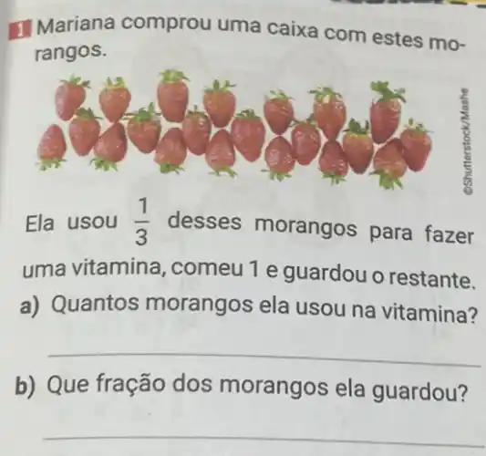 1 Mariana comprou uma caixa com estes mo-
rangos.
Ela usou (1)/(3) desses morangos para fazer
uma vitamina ,comeu 1 e guardou o restante.
a) Quantos morangos ela usou na vitamina?
__
b) Que fração dos morangos ela guardou?
__