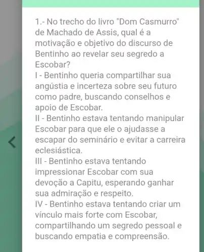 1.- No trecho do livro "Dom Casmurro"
de Machado de Assis, qual é a
motivação e objetivo do discurso de
Bentinho ao revelar seu segredo a
Escobar?
I - Bentinho queria compartilhar sua
angústia e incerteza sobre seu futuro
como padre , buscando conselhos e
apoio de Escobar.
II - Bentinho estava tentando manipular
Escobar para que ele o ajudasse a
escapar do seminário e evitar a carreira
eclesiástica.
III - Bentinho estava tentando
impressionar Escobar com sua
devoção a Capitu , esperando ganhar
sua admiração e respeito.
IV - Bentinho estava tentando criar um
vínculo mais forte com Escobar,
compartilhandc um segredo pessoal e
buscando empatia e compreensão.