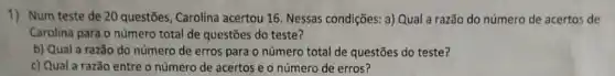 1) Num teste de 20 questões, Carolina acertou 16 Nessas condições: a) Qual a razão do número de acertos de
Carolina para o número total de questōes do teste?
b) Qual a razão do número de erros para o número total de questões do teste?
c) Qual a razão entre o número de acertos e o número de erros?