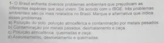 1- O Brasil enfrenta diversos problemas ambientais que prejudicam as
diferentes espécies que aqui vivem . De acordo com o IBGE, três problemas
ambientais são os mais relatados no Brasil. Marque a alternativa que indica
esses problemas:
a) Poluição do solo poluição atmosférica e contaminação por metais pesados.
b) Contaminação por metais pesados, desmatamento e caça.
c) Poluição atmosférica queimadas e caça.
d) Assoreamento desmatamento e queimadas.