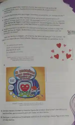 1. O segundo quadrinho constrói o humor da tira a partir da quebrade
construida.
do leitor. Explique como essa quebra de expectativa 6
e. Levante hipóteses Por que Hagar considera os parentes um"inimigo oculto"?
aconselhs coundo se casar. Na passagem entre o primeiro e o segundo
seu filho Hamlet a estar sempre em guarda contra um
suposto inade Hagar no primeiro fol empregada uma das figuras
de sintaxe estudadas por você. Identifique-a justificando sua resposta.
no uma figura de sintaxe no segundo
1. Aindode fala de Hagar. Qualé ela e como contribu
sentidos do texto?
Leia os textos a seguir: um trecho da letra da cançǎo "Os outros", de
Leoni, e a capa de um livro infantil Depois, responda as questōes 5 e 6.
I.
Já conheci muita gente
Gostei de alguns garotos
Mas depois de vocé
Os outros são os outros
[...]
LEONT. Os outros. Leon ao vivo Som Livre 2005
Disponivel em: https //www.letras mus.br/
jeoni/1496651. Acesso em. 8 maio 2022
II.
VICENTE, Amaldo. O menino que entrou dentro de si
mesmo. São Paulo: Caminho Suave 2016
5. Os dois textos contêm a mesma figura de sintaxe Qual é ela?Identifique as
expressões
6. Explique o sentido e a finalidade estilistica do emprego dessa figura em cada
um dos textos.