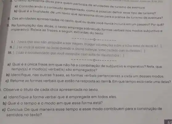 1. O texto apresenta dicas para quem participa de atividades de turismo de aventura.
a) Considerando o conteúdo apresentado como é possivel definir esse tipo de turismo?
b) Qualé a finalidade de um texto que apresenta dicas para a prática de turismo de aventura?
2. Das atividades apresentadas no texto qual ou quais você nunca incluiria em um passeio? Por quê?
3. Na formulação das dicas o texto emprega sobretudo formas verbais nos modos subjuntivo e
imperativo. Releia as frases a seguir, extraidas do texto.
()
para que isso não atrapalhe a sua viagem , busque informações sobre a trilha antes de iniciá-la
[ldots ]
[ldots ]
se você já estiver no local quando a chuva começar, tome cuidado com enchentes
()
III. [ldots ] não é recomendado que você mergulhe caso sofra de claustrofobia
()
a) Qual é a única frase em que não há a combinação de subjuntivo e imperativo?Nela, que
tempo(s) e modo(s)verbal(is) são empregados?
b) Identifique, nas outras frases, as formas verbais pertencentes a cada um desses modos.
c) Retome as formas verbais que estão na resposta ao item b Em que tempo está cada uma delas?
. Observe o título de cada dica apresentada no texto.
a) Identifique a forma verbal que é empregada em todos eles.
b) Qualé o tempo e o modo em que essa forma está?
c) Conclua: De que maneira esse tempo e esse modo contribuem para a construção de
sentidos no texto?