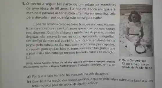 1. O trecho a seguir faz parte de um relato de memórias
de uma idosa de 90 anos Ela fala da época em que era
menina e passava as férias com a familia em uma ilha. Leia
para descobrir por que ela não conseguia nadar.
[...] eu me lembro como se fosse hoje, eu era bem pequena.
A canoa encostava e nós tínhamos que entrar por uma rampa
com degraus .Quando chegou a minha vez de passar, um dos
degraus não estava firme , eu caí e , apavorada , mergulhei.
Um amigo de meu pai que ia junto conosco rapidamente me
pegou pelo cabelo, então , meu paie o canoeiro preocupados,
correram para ajudar. Mas eu tomei um susto tão grande que
a partir daí não consigo mesmo fazendo cursos de natação.
[ldots ]
SILVA, Maria Salomé Ramos da Minha mãe era do Prado e meu pai também.
[Depoimento cedido a Regina Castelo Branco.Salvador: Cartograf,2011. p. 52.
D Maria Salomé aos
13 anos, na praia da
cidade do Prado . Bahia.
a) Por que o fato narrado foi marcante na vida da autora?
b) Com base na reação das demais pessoas o que se pode inferir sobre esse fato? A autora
teria motivos para ter medo de água?Explique.