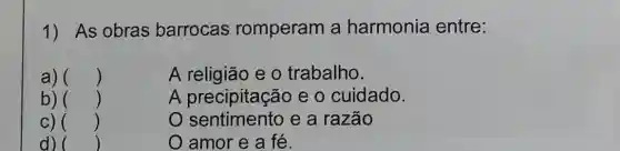 1) As obras barrocas romperam a harmonia entre:
a) () i	A religião e 0 trabalho.
b) ()	A precipitação e o cuidado.
C) ()	o e a razão
d) ()	O amor e a fé.