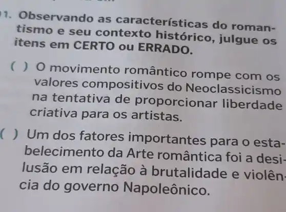 1 Observand , as característica do roman-
tismo e seu contexto histórico , julgue os
itens em CERTO ou ERRADO.
()
movimento romântico rompe com os
valores compositivos do Neoclassicismo
na tentativ a de proporcionar liberdade
criativa para os S.
() Um dos fatores importantes para o esta-
belecimento da Arte romântica foi a desi-
lusão em relação à brutalidade e violên.
cia do governo Napoleônico.