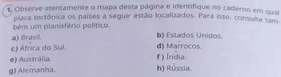 1. Observe atentamente o mapa desta página e identifique no caderno em qual
placa tectônica os países a seguir estão localizados Para isso, consulte tam-
bém um planisfério político.
a) Brasil.
b) Estados Unidos.
c) África do Sul.
d) Marrocos.
e) Austrália.
f) India.
g) Alemanha.
h) Rússia.