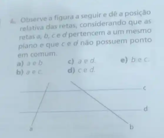 1. Observe a figura a e dê a posição
relativa das retas considerand o que as
retas a,b,ce d pertencem a um mesmo
plano e queced não possuem ponto
em comum.
a) aeb
c) aed.
e) bec
b) aec.
d) ced.