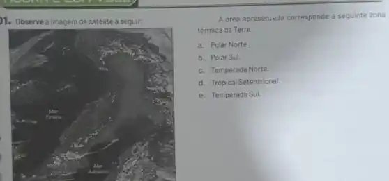 1. Observe a imagem de satélite a seguir:
A área apresentada corresponde à seguinte zona
térmica da Terra:
a. Polar Norte
b. Polar Sul.
c. Temperada Norte.
d. Tropical Setentrional.
e. Temperada Sul.