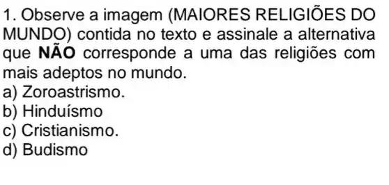 1. Observe a imagem (MAIORES RELIGIOES DO
MUNDO)contida no texto e assinale a alternativa
que NAO corresponde a uma das religiōes com
mais adeptos no mundo.
a) Zoroastrismo.
b) Hinduismo
c) Cristianismo.
d) Budismo