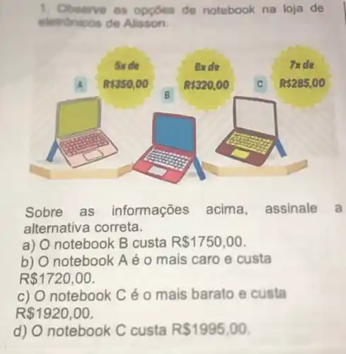 1. Observe as oppoes de notebook na loja de
eletrónicos de Alisson.
Sobre as informações acima assinale a
alternativa correta.
a) notebook B custa R 1750,00
b) O notebook A é 0 mais caro e custa
R 1720,00
c) O notebook Cé o mais barato e custa
R 1920,00
d) O notebook C custa R 1995,00