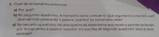 1. Opaide Armandinho está triste.
a) Por quê?
b) No segundo quadrinho Armandinho tenta consolá-lo. Que argumento o menino usa?
Que sentido parece ter a palavra "sozinho" no comentário dele?
c) No terceiro quadrinho, há uma quebra de expectativa que revela o sentido atribuído
por Armandinho à palavra "sozinho'em sua fala do segundo quadrinho Qual é esse
sentido?