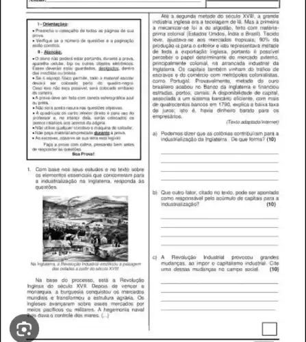 1- Orientacbes
- Preencha o cabecaho de todas as paginas do fual
prova.
- Verigue se nimen de quastes e
estio corretos
- O duno nào pockert estar portando, durante a prova.
apareha ceklar, bip ou outros cbjetos eleindinicca
Esses deverdo estar guardados designatas, dentro
das mochias ou belsas
- Se o espape tisios pemir, todo a material escolar
dovers ser colcoado perio do quadro-cegra
Caso isso nato seja possivel, sard colceach
da cartera
A provadove ser leta com canela esferografica and
ou preta.
rasuranis quesites objetivas
- A cuadricula do carto inferior Greto e para uso do
professor o, no interier dela, sertin colocados os
ponico relatives ace acence da pagina.
-Nǎn ithan qualquer constio calculy.
Who proca material impressiona duranta a prova.
- Ao escrever, observe legisel
Faca a prova com calma, pensardo bem artes
de responder as questies.
Boa Proval
1. Com base nos sous estudos eno texto sobre
có elementos essendials que cencorroran para
a industrialização na Inglaterra responda as
quostoes
Na base do processo . está a Revolução
do século XVII. Depos do vencer a
monarquia, a burguesia conquistou or mercados
mundisis e transformou a agrária. Os
ingleses avangaram sobre esses mercados por
has dava o centrole des mares. (...
meios pacificos ou militares. A hegemonia naval
Até a segunda metade do século XVIII, a grande
industria inglesa era a tecelapem de là. Mas a primeira
a mecanizar-se lai a do algodao, leito com matéria-
prima colonial (Estados Unidos India e Brasil). Tecido
leve,ajustava-se aos mercados tropicais; 90%  da
produçǎo ia para o exterior e isto representava matade
de toda a exportação inglesa, portanto é possivel
papel determinante do mercads externo
Inglaterra Os capitais tambóm vinham do tráfico do
principalmente colonial, na arrancada industrial da
escravos e do comércio com metrópoles colonialistas,
como Portugal. Provavelmente metade do curo
brasileiro acabou no Banco da indaterra e financiou
estradas,portos, canais. A disponibilictick de capital,
associada a um sistema bancário eficiente, com mais
de quatrocentos bancos em 1790, explica a baixa taxa
de juros; isto havia dinheiro baralo para os
empresarios.
(Texto adaptado internet)
a) Podgmos dizer que as collinies contribulram para a
industralização da inglaterra. De que torma? (10)
__
__
__
b) Que outro fator ctado no texto, pode ser apontado
como responsável pelo acúmulo do capita's para a
industrialização?	(10)
c) A Revolução Industrial provooou grandes
mudanças, ao impor o capitaismo industrial Cite
uma dessas mudanças no campo social. (10)