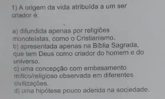 1) A origem da vida atribuída a um ser
criador é:
a) difundida apenas por religiōes
monoteístas, como o Cristianismo.
b) apresentada apenas na Biblia Sagrada,
que tem Deus como criador do homem e do
universo.
c) uma concepção com embasamento
mitico/religioso observada em diferentes
civilizações.
d) uma hipótese pouco aderida na sociedade.