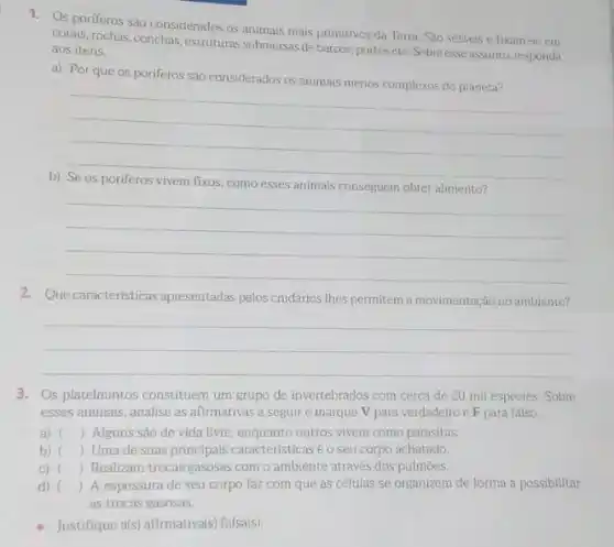 1. Os poriferos sào considerados os animais mais primitivos da Terra. São sésseis e fixam-se em
corais, rochas, conchas, estruturas submersas de barcos, portos etc. Sobreesse assunto responda aos itens.
a) Por que os poriferos são considerados os animais menos complexos do planeta?
__
b)
como esses animais conseguem obter
__
2. Que características apresentadas pelos cnidários Ihes permitem a movimentação no ambiente?
__
3. Os platelmintos constituem um grupo de invertebrados com cerca de 20 mil espécies. Sobre
esses animais, analise as afirmativas a seguir e marque V para verdadeiro e F para falso.
a) () Alguns são de vida livre, enquanto outros vivem como parasitas.
b) () Umade suas principais caracteristicasé o seu corpo achatado.
C) () Realizam trocas gasosas com o ambiente através dos pulmoes.
d) () A espessura de seu corpo faz com que as células se organizem de forma a possibilitar
as trocas gasosas.
Justifique als) afirmativa(s) falsals)