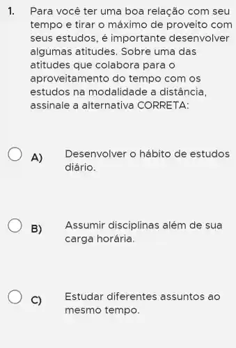 1. Para você ter uma boa relação com seu
tempo e tirar o máximo de proveito com
seus estudos , é importante desenvolver
algumas atitudes . Sobre uma das
atitudes que colabora I para o
aproveitamentc ) do tempo com os
estudos na modalidade a distância,
assinale a alternative CORRETA:
A)
Desenvolver o hábito de estudos
diário.
B) Assumir disciplinas : além de sua
carga horária.
C)
Estudar diferentes assuntos ao