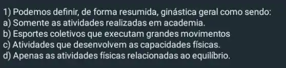 1) Podemos definir, de forma resumida, ginástica geral como sendo:
a) Somente as atividades realizadas em academia.
b) Esportes coletivos que executam grandes movimentos
c) Atividades que desenvolvem as capacidades físicas.
d) Apenas as atividades físicas relacionadas ao equilibrio.