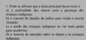 1. Pode-se afirmar que a ideia principal desse texto é:
a) a curiosidade dos alunos com a presença das
crianças indigenas.
b) o convite da familia de indios para visitar a escola
Atuação.
c) o medo das crianças indigenas ao ver tanta gente
para recebê-las.
d) o sucesso do encontro entre os alunos e as crianças
indigenas.