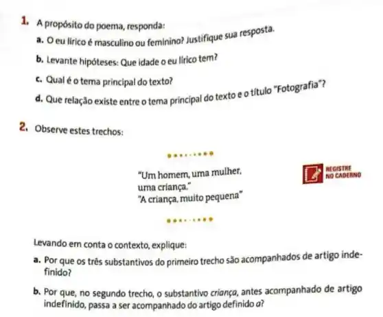 1. A propósito do poema, responda:
a. Oeu lirico é masculino ou feminino?Justifique sua resposta.
b. Levante hipóteses Que idade o eu lirico tem?
c. Qualéotema principal do texto?
d. Que relação existe entre o tema principal do textoeotítulo "Fotografia"?
2. Observe estes trechos:
__
"Um homem, uma mulher,
uma criança."
NO CADERNO
"A criança, muito pequena"
__ .
Levando em conta o contexto, explique:
a. Por que os três substantivos do primeiro trecho são acompanhados de artigo inde-
finido?
b. Por que, no segundo trecho, o substantivo criança, antes acompanhado de artigo
indefinido, passa a ser acompanhado do artigo definido a?