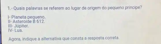 1.- Quais palavras se referem ao lugar de origem do pequeno principe?
I- Planeta pequeno.
II- Asteroide B612
III- Júpiter.
IV-Lua.
Agora, indique a alternativa que consta a resposta correta.