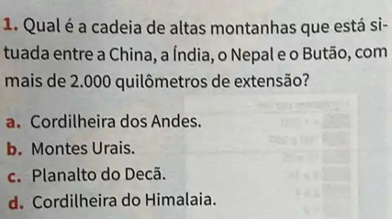 1. Qualé a cadeia de altas montanhas que está si-
tuada entre a China , a India, o Nepal e o Butão, com
mais de 2.000 quilômetros de extensão?
a. Cordilheira dos Andes.
b. Montes Urais.
c. Planalto do Decã.
d. Cordilheira do Himalaia.