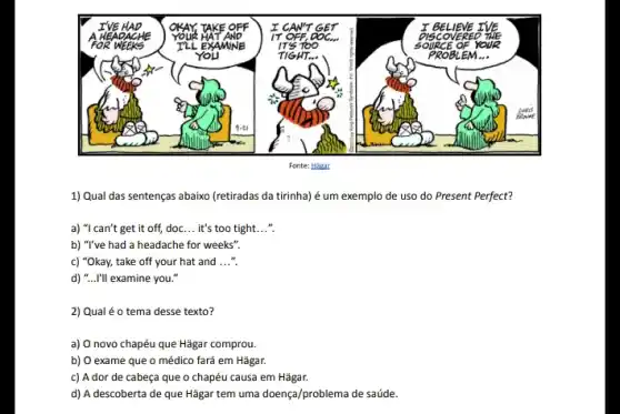 1) Qual das sentenças abaixo (retiradas da tirinha)é um exemplo de uso do Present Perfect?
a) "I can't get it off, doc __ it's too tight. __ so
b) "I've had a headache for weeks".
c) "Okay, take off your hat and __
d) "...I'll examine you so
2) Qual é o tema desse texto?
a) O novo chapéu que Hǎgar comprou.
b) O exame que o médico fará em Hǎgar.
c) A dor de cabeça que o chapéu causa em Hǎgar.
d) A descoberta de que Hǎgar tem uma doença/problema de saúde.