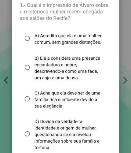 1.- Qual é a impressão de Álvaro sobre
a misteriosa mulher recém-chegada
aos salões do Recife?
A) Acredita que ela é uma mulher
comum, sem grandes distinções.
B) Ele a considera uma presença
encantadora e nobre,
descrevendo-a como uma fada,
um anjo e uma deusa.
C) Acha que ela deve ser de uma
familia rica e influente devido à
sua elegância.
D) Duvida da verdadeira
identidade e origem da mulher,
questionando se ela revelou