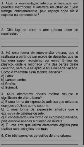 1. Qual a manifestação artistica é realizada em
grandes metrópoles e interfere no olhar de quem
trafega,cotidianamente, pelo espaço onde ela acute (e)
exposta ou apresentada?
__
2. Cite lugares onde a arte urbana pode . se
manifestar.
__
3. Há uma forma de intervenção urbana , que e
realizada a partir de um molde de desenho , que se
faz num papel resistente ou numa lâmina de
plástico, onde é recortada uma das partes deste
desenho, para que se aplique tinta na parte vazada.
Como é chamada essa técnica artística?
a) Látex.
b) Lambe-lambe.
c) Grafite.
d) Estêncil.
4. Qual alternativa abaixo melhor resume . 0
significado de arte urbana?
a) E uma forma de expressão artística que utiliza os
espaços públicos como suporte.
b) E uma forma de expressão artística que é
exclusiva de galerias de arte.
c) É considerada uma forma de expressão artística,
pois envolve apenas a criação de murais.
d) E uma arte que utiliza elementos digitais para
realizar suas criações has ruas.
5. Cite três exemplos de estilos de arte urbana.
__