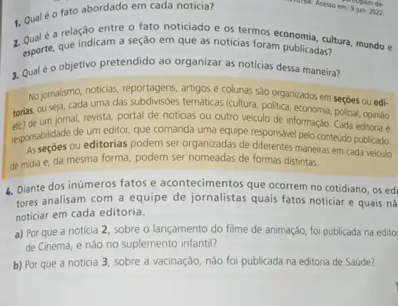 1. Qualéo fato abordado em cada notícia?
é a relação entre o fato noticiado e os termos economia cultura, mundo e
esporte, que indicam a seção em que as notícias foram publicadas?
3. Qualé o objetivo pretendido ao organizar as notícias dessa maneira?
No jornalismo, notícias reportagens, artigos e colunas são organizados em seções ou edi-
torias, ou seja, cada uma das subdivisões temáticas (cultura política, economia policial, opinião
de um jornal, revista portal de noticias ou outro veículo de informação. Cada editoria é
responsabilidade d editorias podem ser organizadas de diferentes maneiras em cada veículo
responsabilidade de um editor, que comanda uma equipe responsáve pelo conteúdo publicado.
de mídia e, da mesma forma podem ser nomeadas de formas distintas.
4. Diante dos inúmeros fatos e acontecimentos que ocorrem no cotidiano, os edi
tores analisam com a equipe de jornalistas quais fatos noticiar e quais nã
noticiar em cada editoria.
a) Por que a notícia 2, sobre o lançamento do filme de animação , foi publicada na editor
de Cinema, e não no suplemento infantil?
b) Por que a notícia 3, sobre a vacinação, não foi publicada na editoria de Saúde?