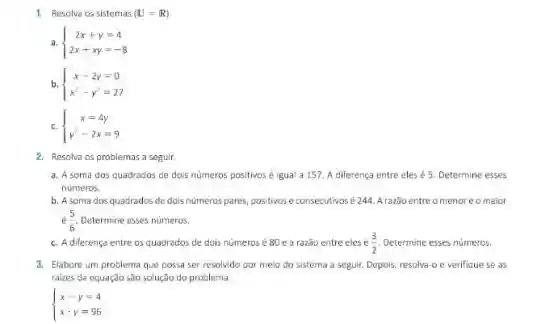 1. Resolva os sistemas (U=R)
a.  ) 2x+y=4 2x+xy=-8 
b.  ) x-2y=0 x-y^2=27 
c.  ) x=4y y^2-2x=9 
2. Resolva os problemas a seguir.
a. A soma dos quadrados de dois numeros positivos é igual a 157. A diferença entre eles é 5. Determine esses
numeros.
b. A soma dos quadrados de dois numeros pares, positivos e consecutivos é 244. A razão entre omenoreomaior
(5)/(6) Determine esses numeros.
c. A diferença entre os quadrados de dois números é 80 e a razão entre eles (3)/(2) Determine esses numeros.
3. Elabore um problema que possa ser resolvido por meio do sistema a seguir. Depois, resolva-o e verifique se as
raizes da equação sao solução do problema.
 ) x-y=4 xcdot y=96