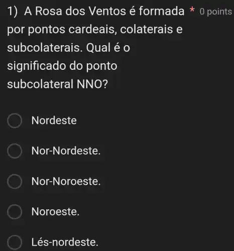 1) A Ros a dos Ventos é formada 0 points
por pontos cardeais, c olaterais e
subcolaterais . Qual é 0
significado do ponto
subcolateral NNO?
Nordeste
Nor-Nordeste.
Nor-N oroeste.
Noroeste.
Lés-nordeste.