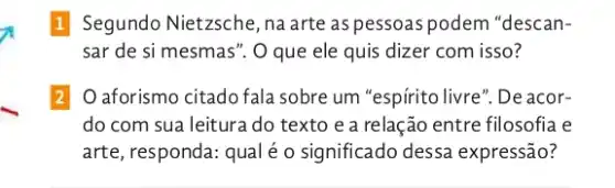 1 Segundo Nietzsche ,na arte as pessoas podem "descan-
sar de si mesmas ". O que ele quis dizer com isso?
2 O aforismo citado fala sobre um "espírito livre". De acor-
do com sua leitura do texto e a relação entre filosofia e
arte, responda: qual é o significado dessa expressão?