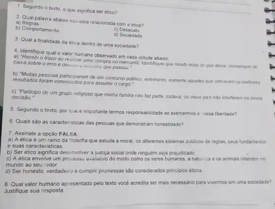 1. Segundo o texto o que significa ser ético?
2. Qual palavra abaixo nào está relacionada com a ética?
a)Regras
b) Comportamento
C)Desacato
d) Sociedade
3. Qual a finalidade da ética dentro de uma sociedade?
4. Identifique qual o valor humano observado em cada atitude abaixo:
a) "Recebi o troco ao realizar uma compra no mercantil. Identifiquei que recebi mais do que devia, comuniquei ao
caixa sobre o erro e devoivi a dinneiro que passou."
b) "Muitas pessoas participaram de um concurso público entretanto, somente aqueles que obtiveram os melhores
resultados foram convocados para assumir o cargo."
c) "Participo de um grupo religioso que minha familia não faz parte , todavia, os meus pa's não interferem na minha
decisão."
5. Segundo o texto por que é importante termos responsabilidade ao exercermos a nossa liberdade?
6. Quais são as caracteristicas das pessoas que demonstram honestidade?
7. Assinale a opção FALSA
a) A ética é um ramo da filosofia que estuda a moral, os differentes sistemas públicos de regras, seus fundamentos
e suas caracteristicas.
b) Ser ético significa desenvolver a justica social onde ninguém seja prejudicado
c) A ética envolve um processo avaliativo do modo como os seres humanos, a natureza e os animais intervêm no
mundo ao seu redor.
d) Ser honesto, verdadeiro e cumprir promessas são considerados principios éticos.
8. Qual valor humano apresentado pelo texto vocé acredita ser mais necessário para vivermos em uma sociedade?
Justifique sua resposta.